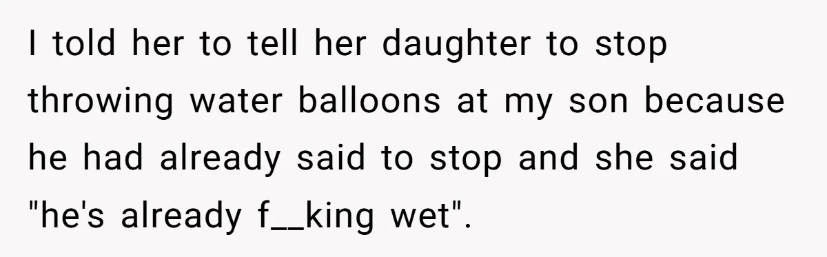 I told her to tell her daughter to stop throwing water balloons at my son because he had already said to stop and she said "he's already f__king wet".