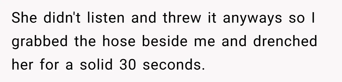 She didn't listen and threw it anyways so I grabbed the hose beside me and drenched her for a solid 30 seconds.