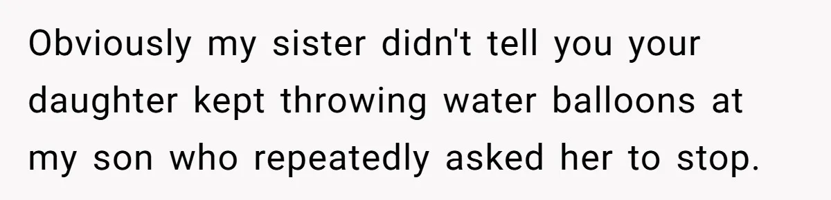 Obviously my sister didn't tell you your daughter kept throwing water balloons at my son who repeatedly asked her to stop.