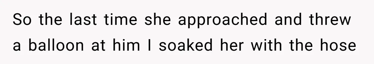 So the last time she approached and threw a balloon at him I soaked her with the hose