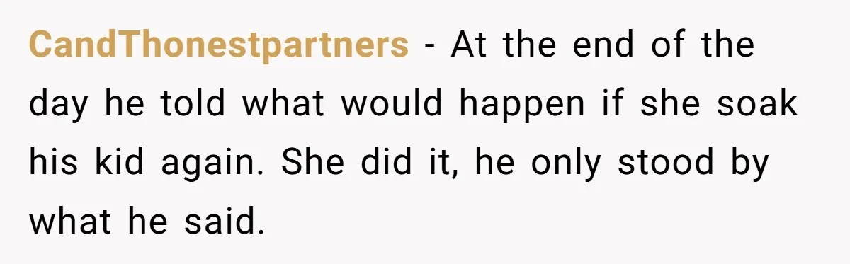 CandThonestpartners − At the end of the day he told what would happen if she soak his kid again. She did it, he only stood by what he said.
