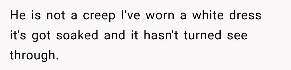 He is not a creep I've worn a white dress it's got soaked and it hasn't turned see through.