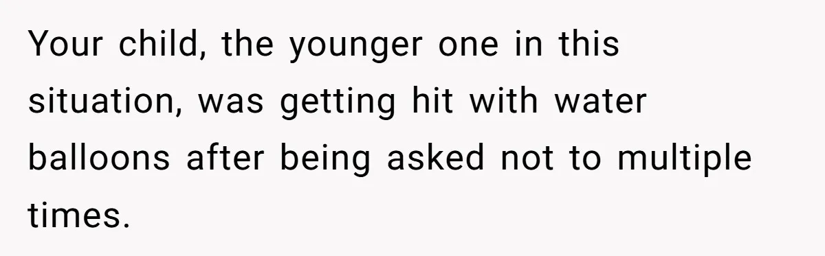 Your child, the younger one in this situation, was getting hit with water balloons after being asked not to multiple times.