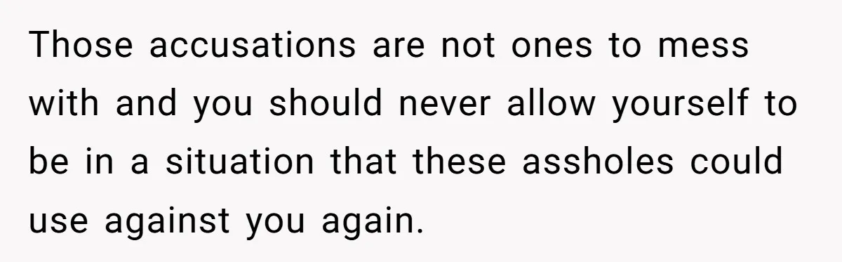 Those accusations are not ones to mess with and you should never allow yourself to be in a situation that these assholes could use against you again.