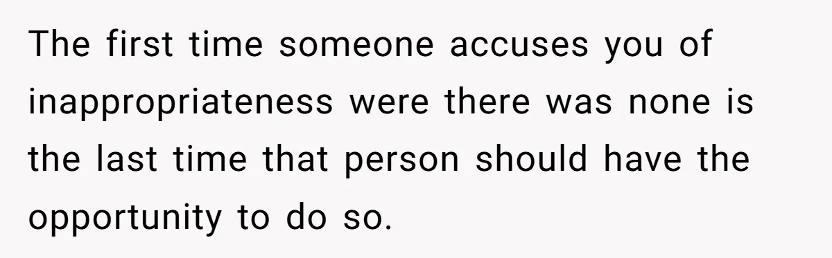 The first time someone accuses you of inappropriateness were there was none is the last time that person should have the opportunity to do so.