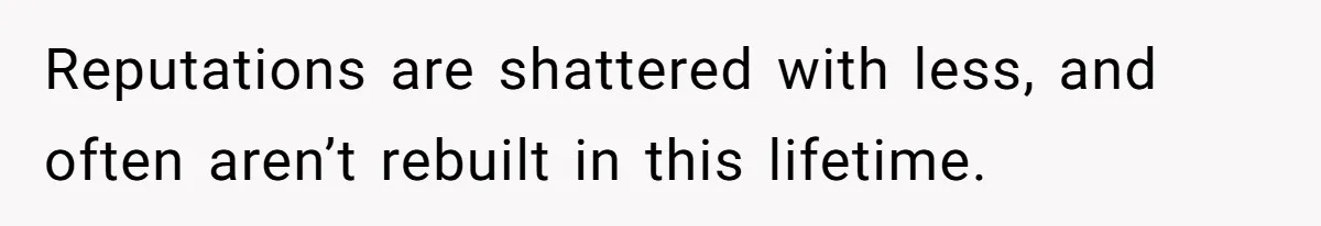 Reputations are shattered with less, and often aren’t rebuilt in this lifetime.