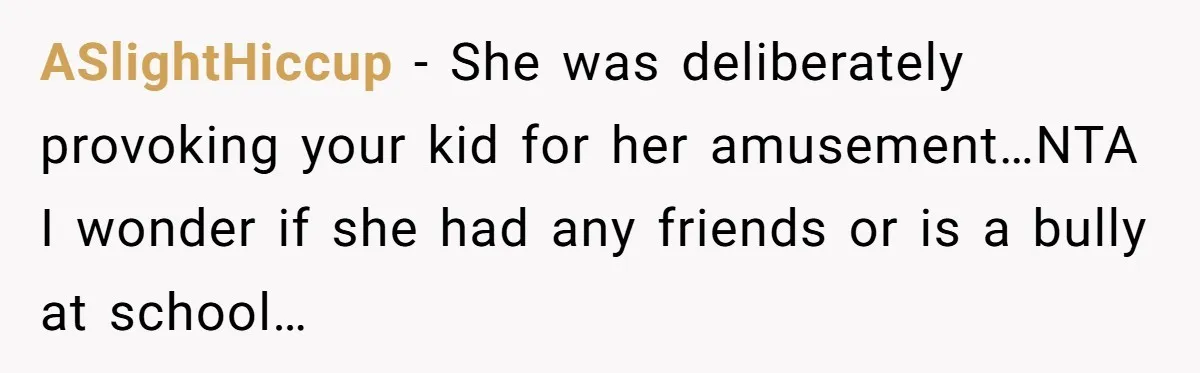 ASlightHiccup − She was deliberately provoking your kid for her amusement…NTA I wonder if she had any friends or is a bully at school…