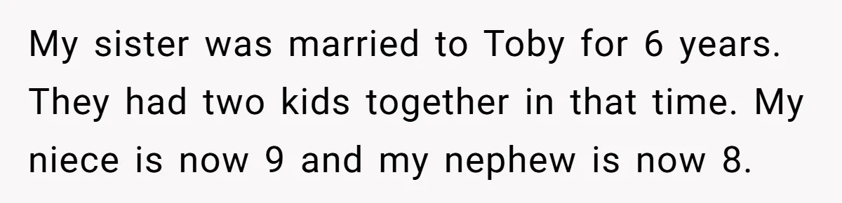 My sister was married to Toby for 6 years. They had two kids together in that time. My niece is now 9 and my nephew is now 8.