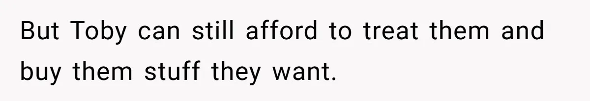 But Toby can still afford to treat them and buy them stuff they want.