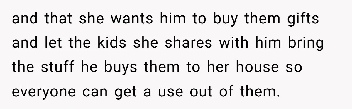 and that she wants him to buy them gifts and let the kids she shares with him bring the stuff he buys them to her house so everyone can get...