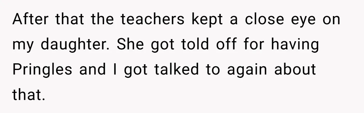 After that the teachers kept a close eye on my daughter. She got told off for having Pringles and I got talked to again about that.