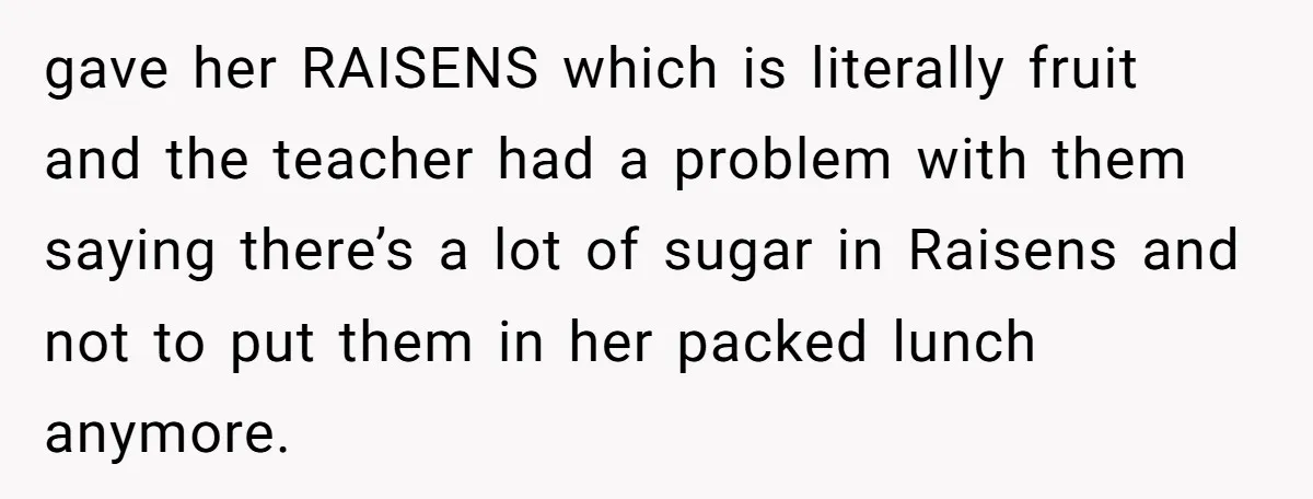 gave her RAISENS which is literally fruit and the teacher had a problem with them saying there’s a lot of sugar in Raisens and not to put them in her...