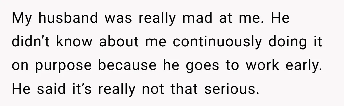 My husband was really mad at me. He didn’t know about me continuously doing it on purpose because he goes to work early. He said it’s really not that serious.
