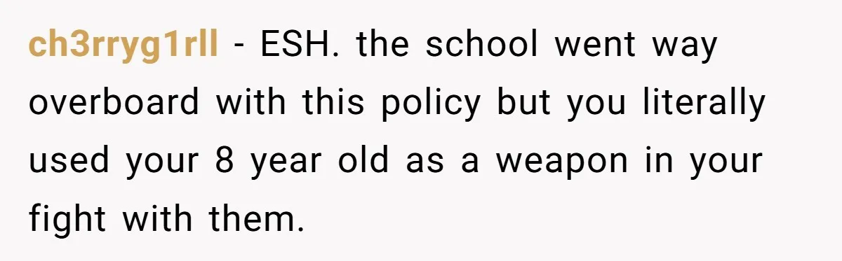 ch3rryg1rll − ESH. the school went way overboard with this policy but you literally used your 8 year old as a weapon in your fight with them.