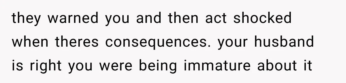 they warned you and then act shocked when theres consequences. your husband is right you were being immature about it