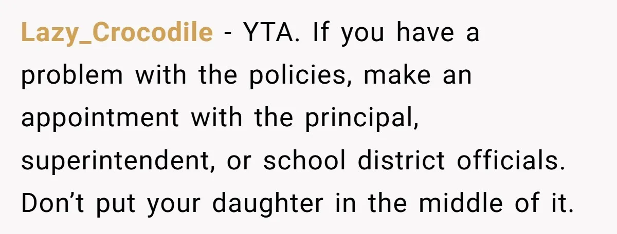 Lazy_Crocodile − YTA. If you have a problem with the policies, make an appointment with the principal, superintendent, or school district officials. Don’t put your daughter in the middle of...