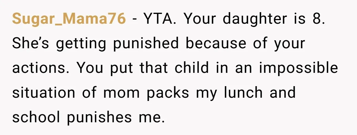 Sugar_Mama76 − YTA. Your daughter is 8. She’s getting punished because of your actions. You put that child in an impossible situation of mom packs my lunch and school punishes...