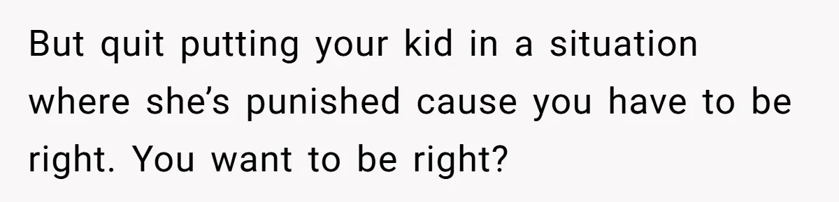 But quit putting your kid in a situation where she’s punished cause you have to be right. You want to be right?