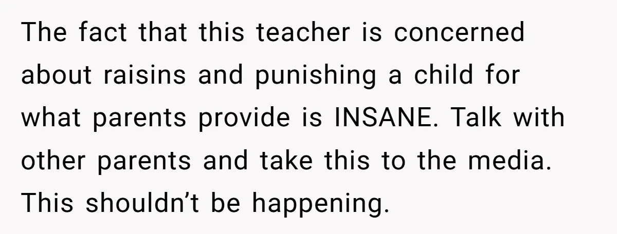 The fact that this teacher is concerned about raisins and punishing a child for what parents provide is INSANE. Talk with other parents and take this to the media. This...