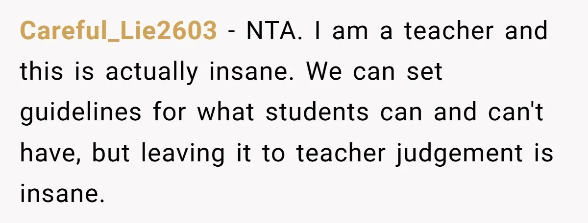 Careful_Lie2603 − NTA. I am a teacher and this is actually insane. We can set guidelines for what students can and can't have, but leaving it to teacher judgement is...