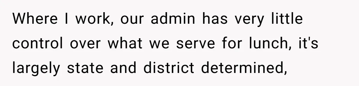 Where I work, our admin has very little control over what we serve for lunch, it's largely state and district determined,