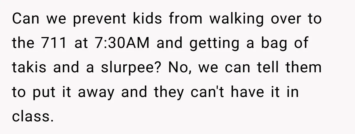 Can we prevent kids from walking over to the 711 at 7:30AM and getting a bag of takis and a slurpee? No, we can tell them to put it away...