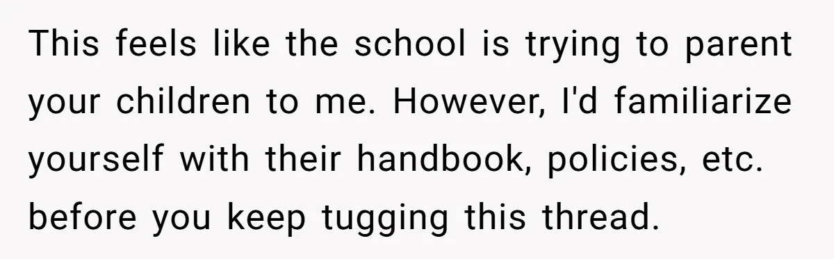 This feels like the school is trying to parent your children to me. However, I'd familiarize yourself with their handbook, policies, etc. before you keep tugging this thread.