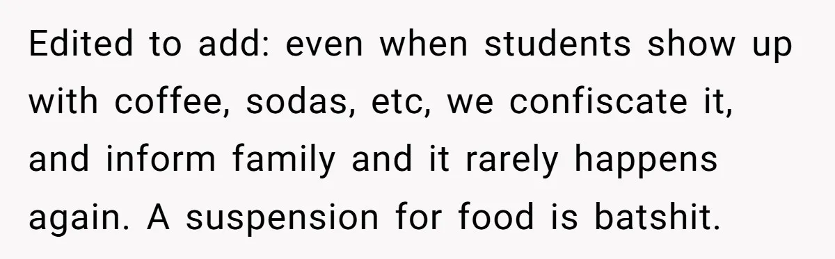 Edited to add: even when students show up with coffee, sodas, etc, we confiscate it, and inform family and it rarely happens again. A suspension for food is batshit.