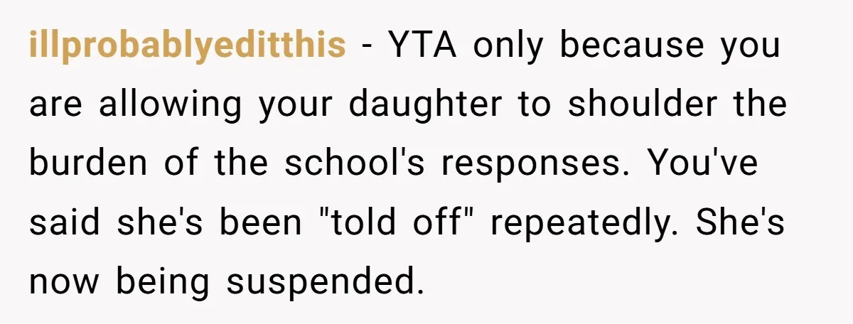 illprobablyeditthis − YTA only because you are allowing your daughter to shoulder the burden of the school's responses. You've said she's been "told off" repeatedly. She's now being suspended.