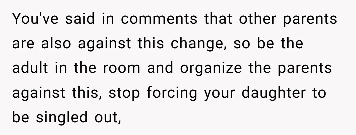 You've said in comments that other parents are also against this change, so be the adult in the room and organize the parents against this, stop forcing your daughter to...