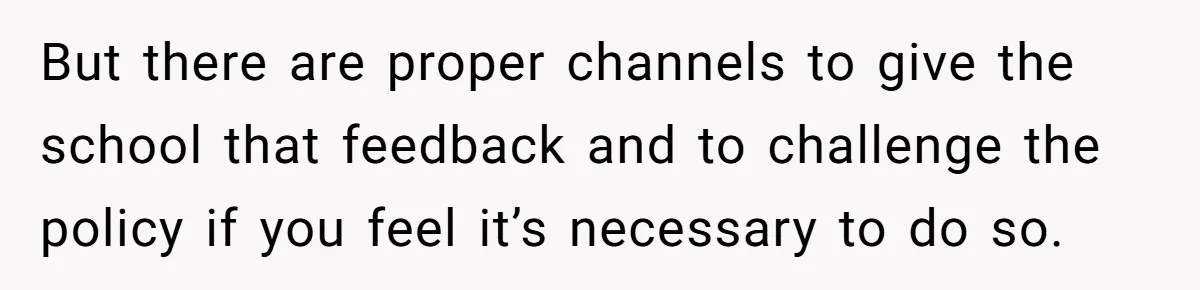 But there are proper channels to give the school that feedback and to challenge the policy if you feel it’s necessary to do so.
