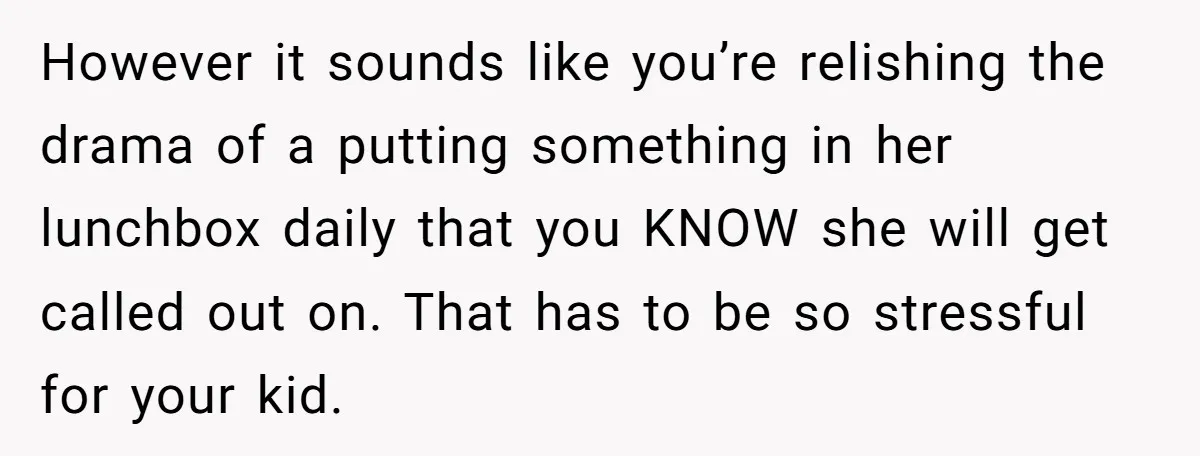 However it sounds like you’re relishing the drama of a putting something in her lunchbox daily that you KNOW she will get called out on. That has to be so...