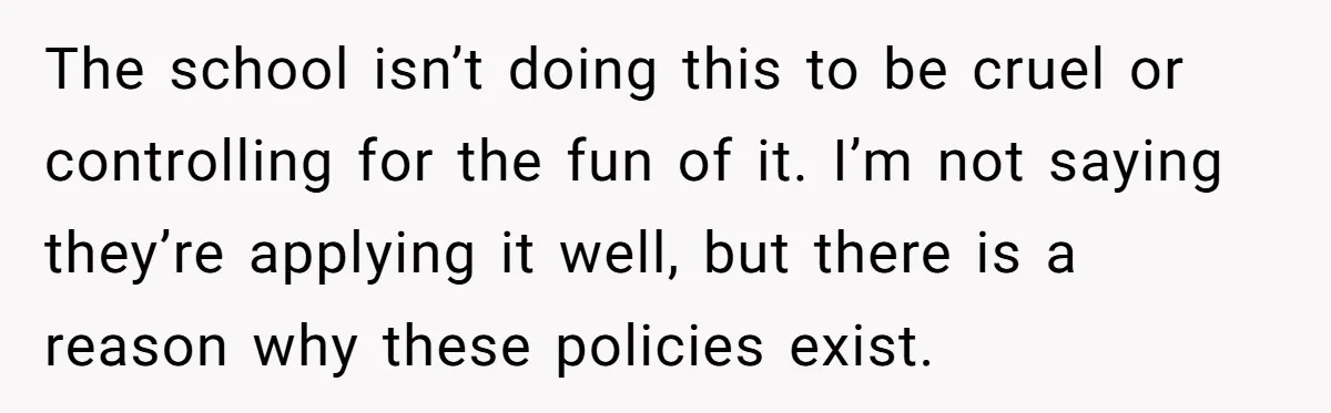 The school isn’t doing this to be cruel or controlling for the fun of it. I’m not saying they’re applying it well, but there is a reason why these policies...