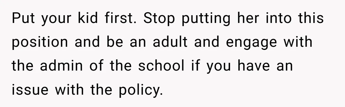Put your kid first. Stop putting her into this position and be an adult and engage with the admin of the school if you have an issue with the policy.