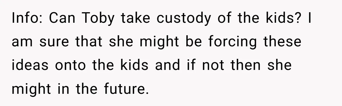 Info: Can Toby take custody of the kids? I am sure that she might be forcing these ideas onto the kids and if not then she might in the future.