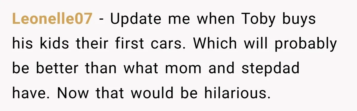 Leonelle07 − Update me when Toby buys his kids their first cars. Which will probably be better than what mom and stepdad have. Now that would be hilarious.