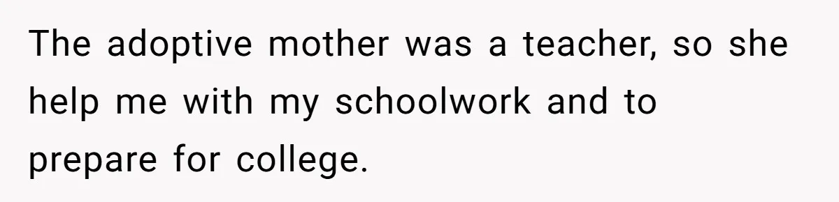 The adoptive mother was a teacher, so she help me with my schoolwork and to prepare for college.