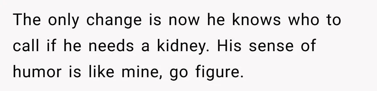 The only change is now he knows who to call if he needs a kidney. His sense of humor is like mine, go figure.