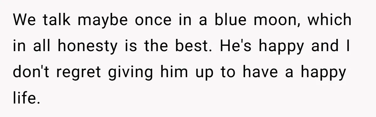 We talk maybe once in a blue moon, which in all honesty is the best. He's happy and I don't regret giving him up to have a happy life.