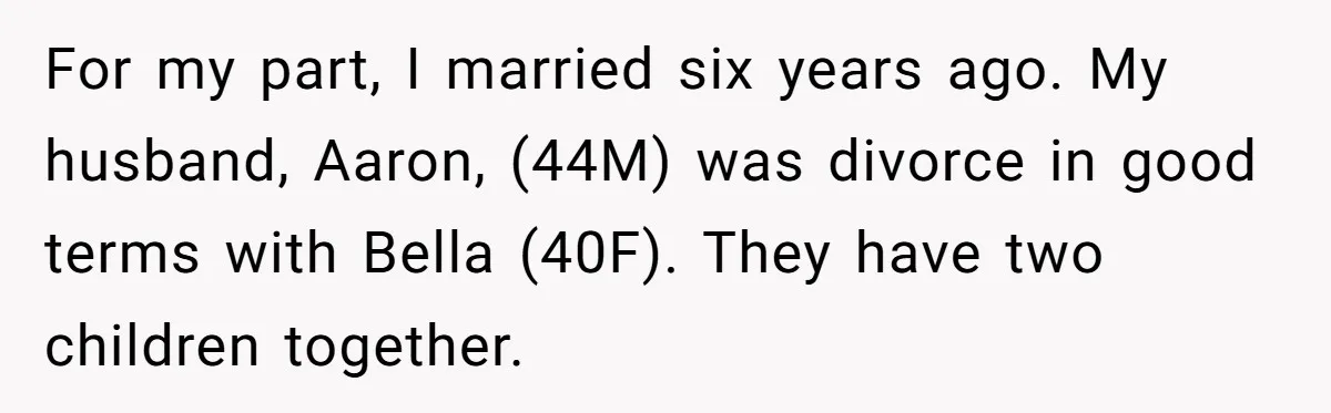 For my part, I married six years ago. My husband, Aaron, (44M) was divorce in good terms with Bella (40F). They have two children together.