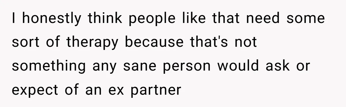 I honestly think people like that need some sort of therapy because that's not something any sane person would ask or expect of an ex partner