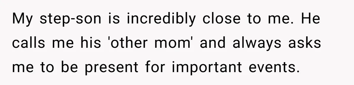 My step-son is incredibly close to me. He calls me his 'other mom' and always asks me to be present for important events.