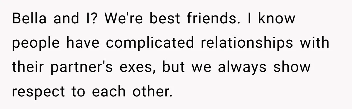 Bella and I? We're best friends. I know people have complicated relationships with their partner's exes, but we always show respect to each other.