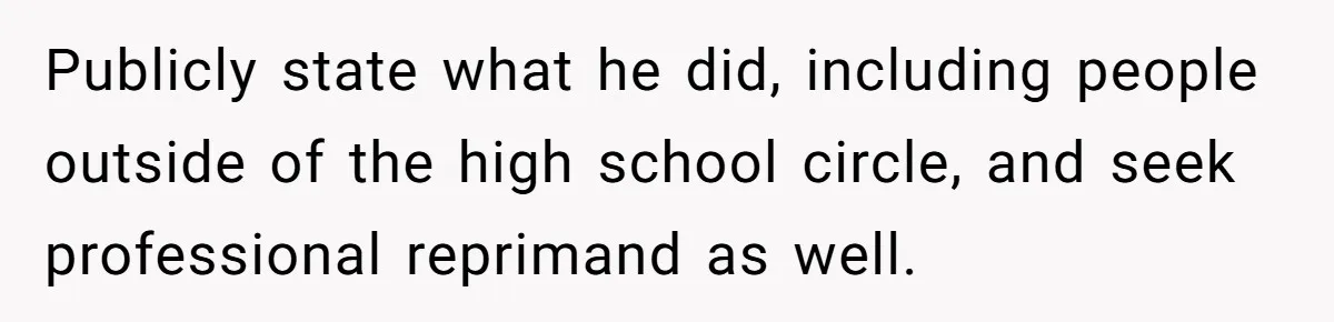 Publicly state what he did, including people outside of the high school circle, and seek professional reprimand as well.