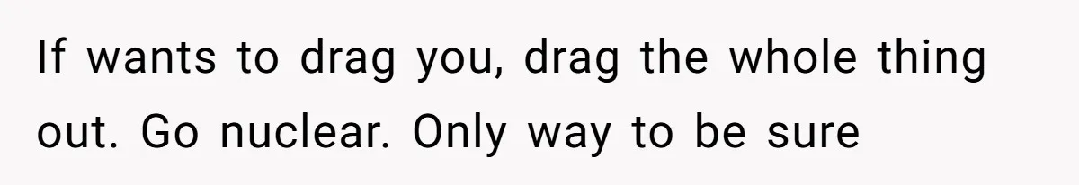 If wants to drag you, drag the whole thing out. Go nuclear. Only way to be sure