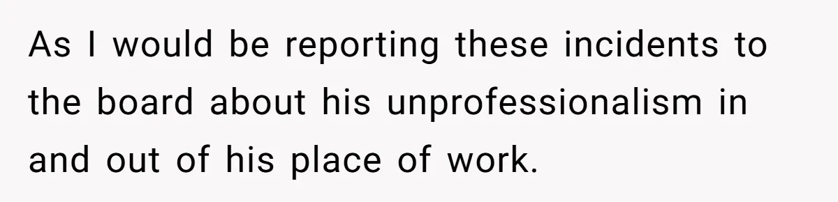 As I would be reporting these incidents to the board about his unprofessionalism in and out of his place of work.