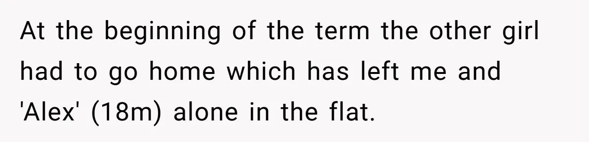 At the beginning of the term the other girl had to go home which has left me and 'Alex' (18m) alone in the flat.