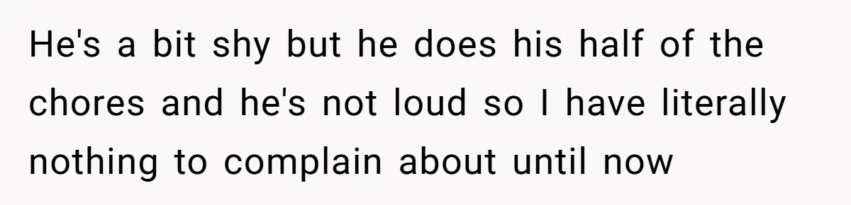 He's a bit shy but he does his half of the chores and he's not loud so I have literally nothing to complain about until now