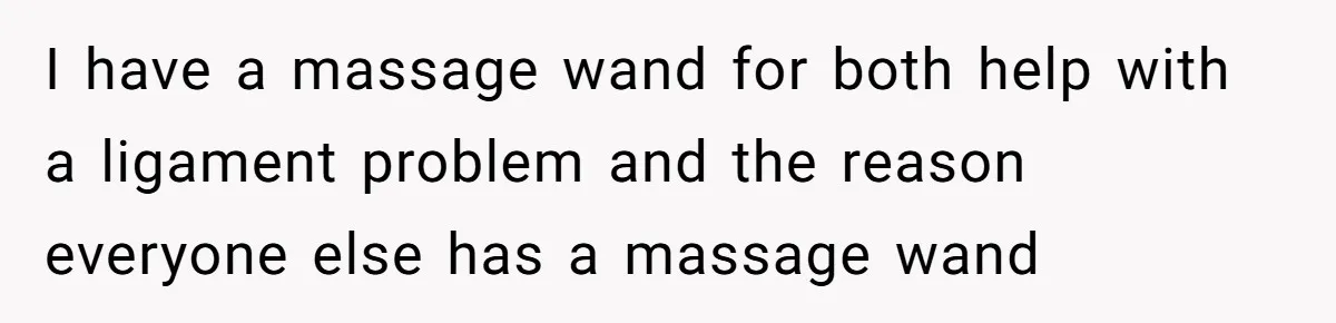 I have a massage wand for both help with a ligament problem and the reason everyone else has a massage wand