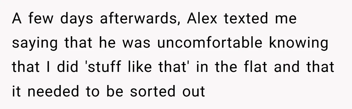 A few days afterwards, Alex texted me saying that he was uncomfortable knowing that I did 'stuff like that' in the flat and that it needed to be sorted out